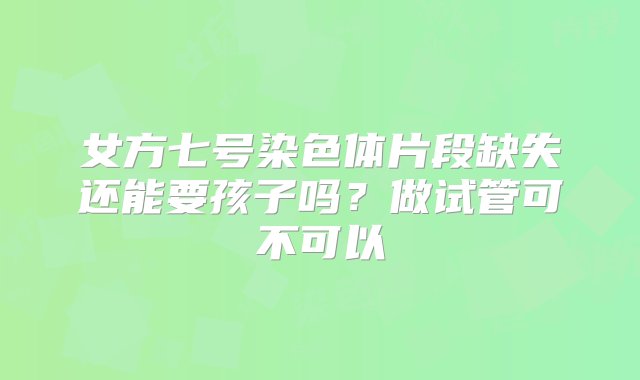 女方七号染色体片段缺失还能要孩子吗？做试管可不可以