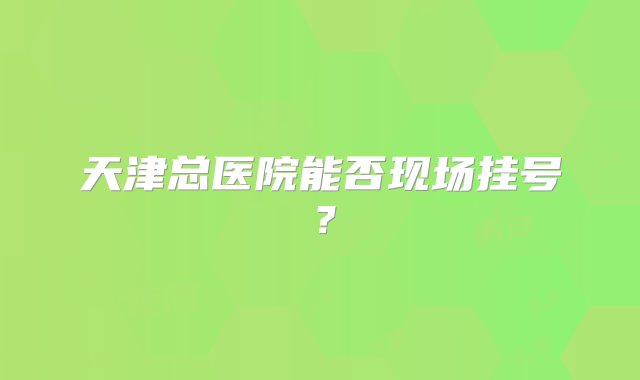 天津总医院能否现场挂号？