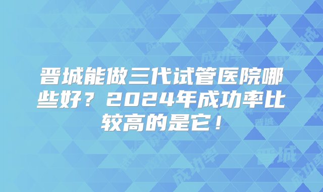 晋城能做三代试管医院哪些好？2024年成功率比较高的是它！