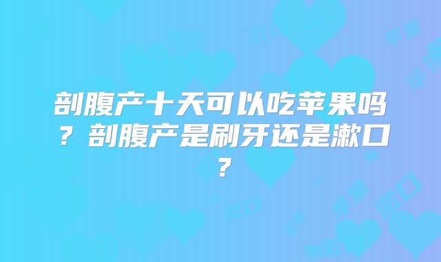 剖腹产十天可以吃苹果吗？剖腹产是刷牙还是漱口？