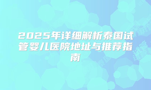 2025年详细解析泰国试管婴儿医院地址与推荐指南