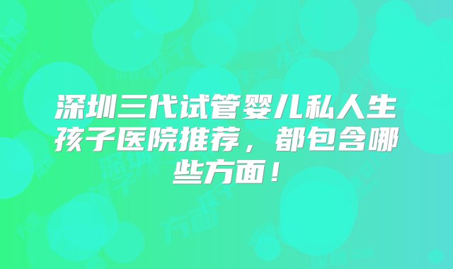 深圳三代试管婴儿私人生孩子医院推荐，都包含哪些方面！