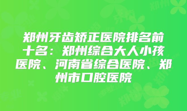 郑州牙齿矫正医院排名前十名：郑州综合大人小孩医院、河南省综合医院、郑州市口腔医院