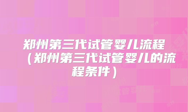 郑州第三代试管婴儿流程（郑州第三代试管婴儿的流程条件）