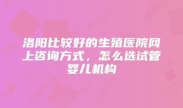 洛阳比较好的生殖医院网上咨询方式，怎么选试管婴儿机构