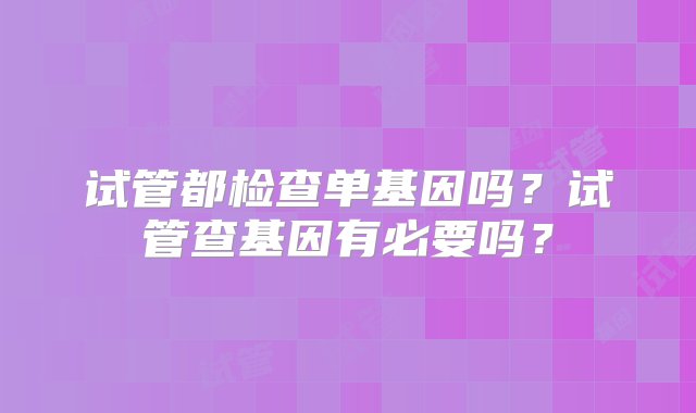 试管都检查单基因吗？试管查基因有必要吗？