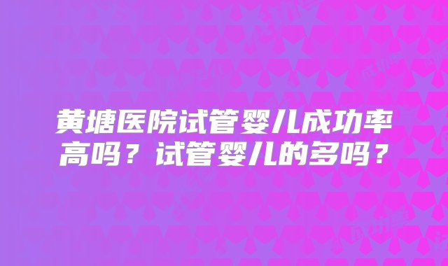 黄塘医院试管婴儿成功率高吗？试管婴儿的多吗？