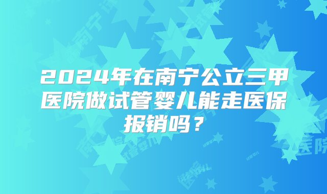 2024年在南宁公立三甲医院做试管婴儿能走医保报销吗？