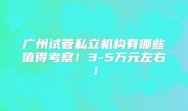 广州试管私立机构有哪些值得考察！3-5万元左右！