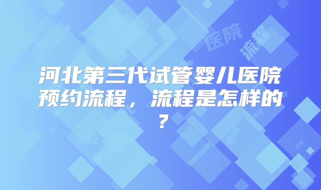 河北第三代试管婴儿医院预约流程，流程是怎样的？