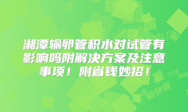 湘潭输卵管积水对试管有影响吗附解决方案及注意事项！附省钱妙招！