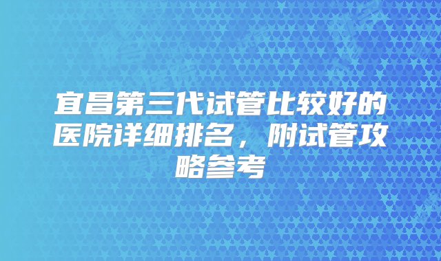 宜昌第三代试管比较好的医院详细排名，附试管攻略参考