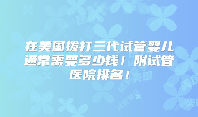 在美国拨打三代试管婴儿通常需要多少钱！附试管医院排名！