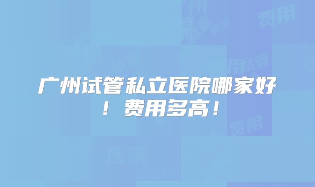 广州试管私立医院哪家好！费用多高！