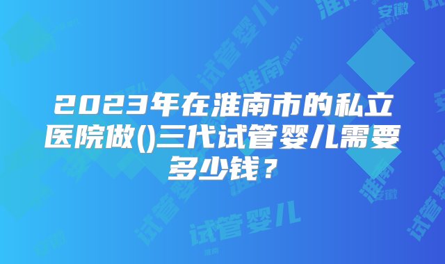 2023年在淮南市的私立医院做()三代试管婴儿需要多少钱？