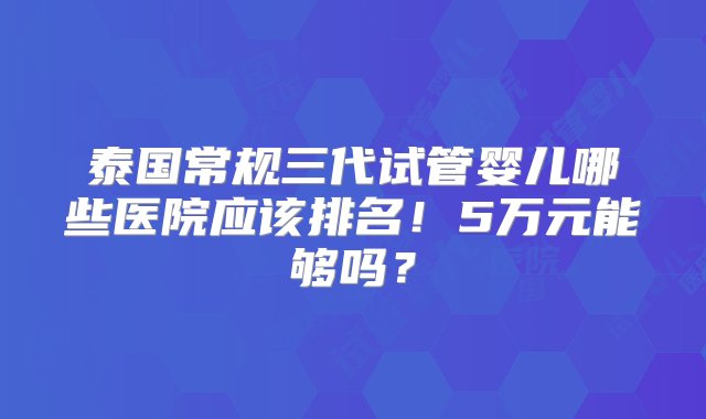 泰国常规三代试管婴儿哪些医院应该排名！5万元能够吗？