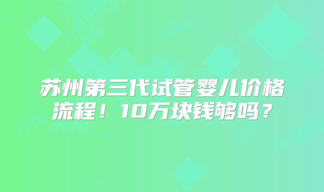 苏州第三代试管婴儿价格流程！10万块钱够吗？