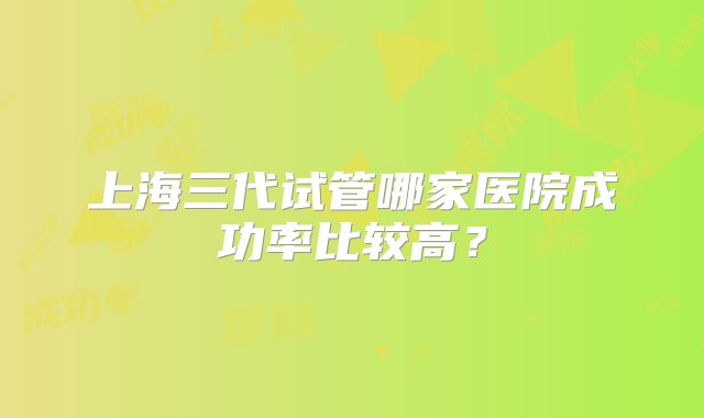 上海三代试管哪家医院成功率比较高？