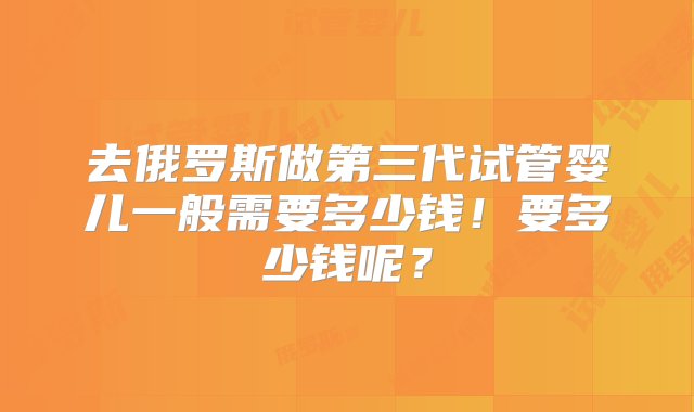 去俄罗斯做第三代试管婴儿一般需要多少钱！要多少钱呢？