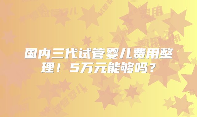 国内三代试管婴儿费用整理！5万元能够吗？