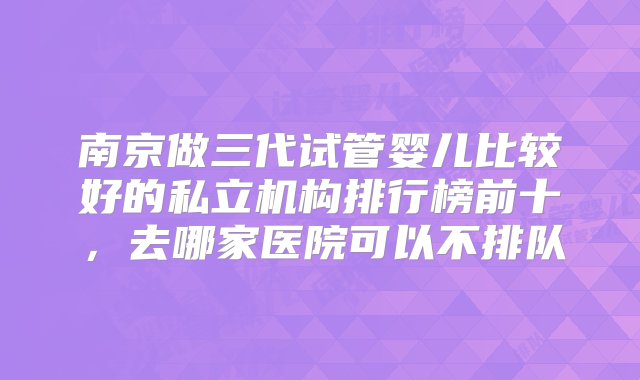 南京做三代试管婴儿比较好的私立机构排行榜前十，去哪家医院可以不排队