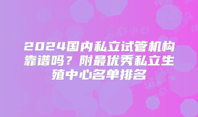 2024国内私立试管机构靠谱吗？附最优秀私立生殖中心名单排名