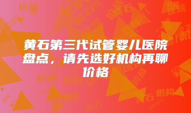 黄石第三代试管婴儿医院盘点，请先选好机构再聊价格