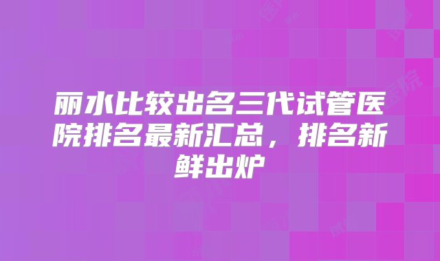 丽水比较出名三代试管医院排名最新汇总，排名新鲜出炉