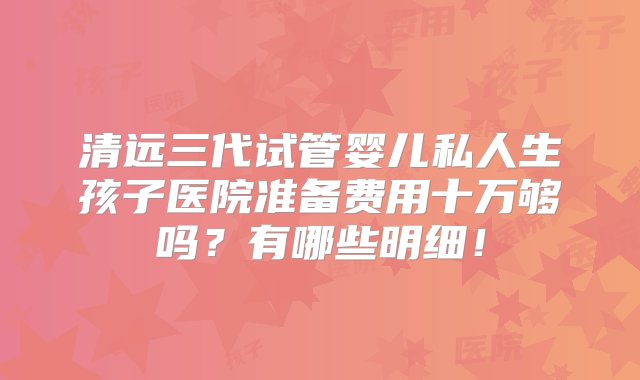 清远三代试管婴儿私人生孩子医院准备费用十万够吗？有哪些明细！