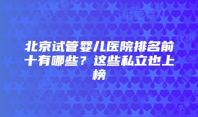 北京试管婴儿医院排名前十有哪些？这些私立也上榜