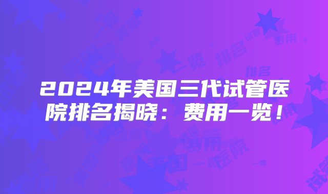 2024年美国三代试管医院排名揭晓：费用一览！