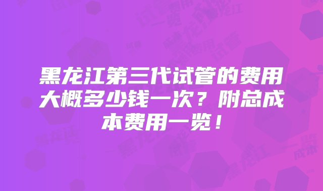 黑龙江第三代试管的费用大概多少钱一次？附总成本费用一览！