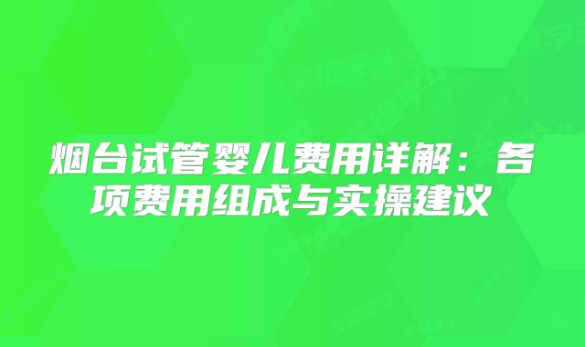 烟台试管婴儿费用详解：各项费用组成与实操建议