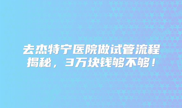 去杰特宁医院做试管流程揭秘，3万块钱够不够！