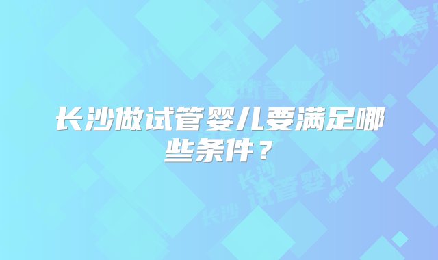 长沙做试管婴儿要满足哪些条件？