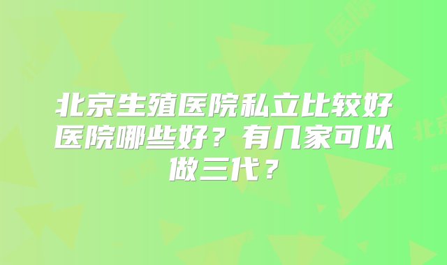 北京生殖医院私立比较好医院哪些好？有几家可以做三代？