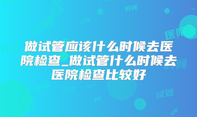 做试管应该什么时候去医院检查_做试管什么时候去医院检查比较好