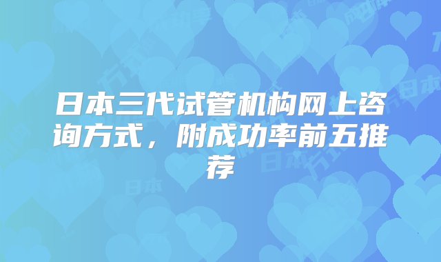 日本三代试管机构网上咨询方式，附成功率前五推荐