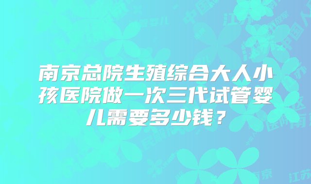 南京总院生殖综合大人小孩医院做一次三代试管婴儿需要多少钱？