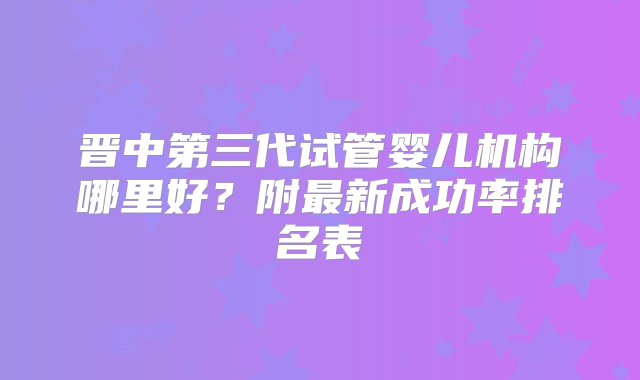 晋中第三代试管婴儿机构哪里好？附最新成功率排名表