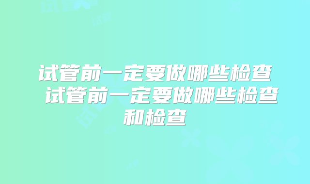 试管前一定要做哪些检查 试管前一定要做哪些检查和检查