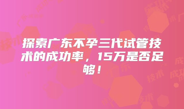 探索广东不孕三代试管技术的成功率，15万是否足够！