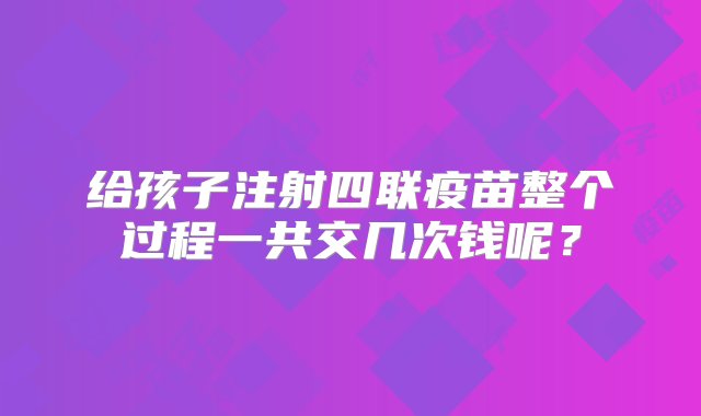 给孩子注射四联疫苗整个过程一共交几次钱呢？