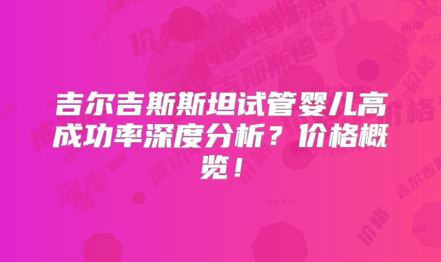 吉尔吉斯斯坦试管婴儿高成功率深度分析？价格概览！