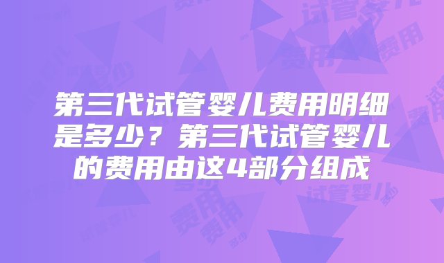 第三代试管婴儿费用明细是多少？第三代试管婴儿的费用由这4部分组成