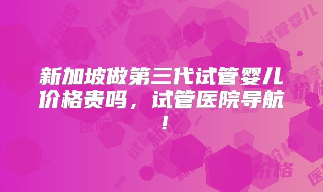 新加坡做第三代试管婴儿价格贵吗，试管医院导航！