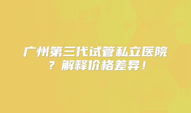 广州第三代试管私立医院？解释价格差异！