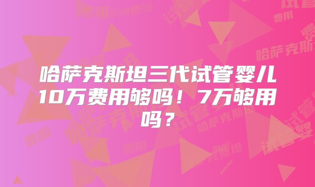 哈萨克斯坦三代试管婴儿10万费用够吗！7万够用吗？