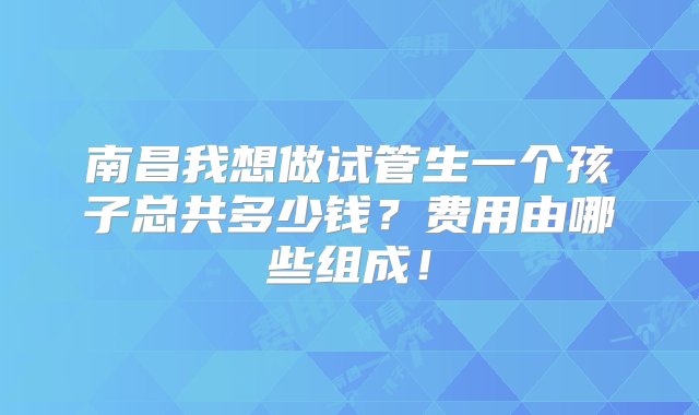 南昌我想做试管生一个孩子总共多少钱？费用由哪些组成！