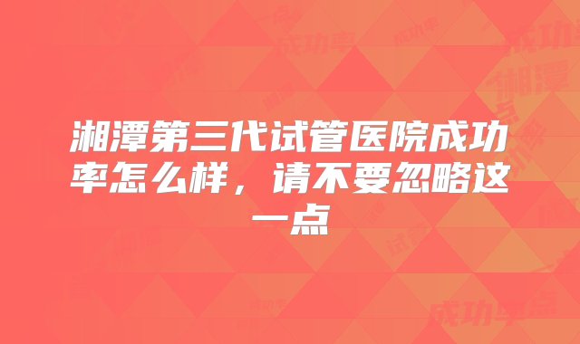 湘潭第三代试管医院成功率怎么样，请不要忽略这一点